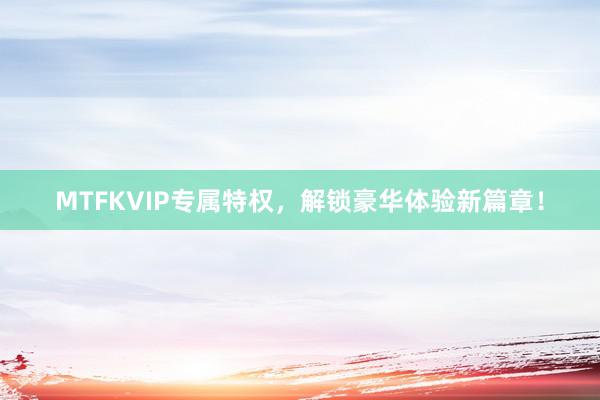 MTFKVIP专属特权，解锁豪华体验新篇章！