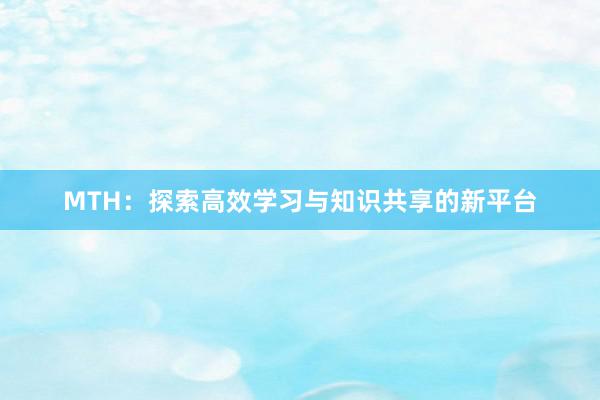 MTH：探索高效学习与知识共享的新平台