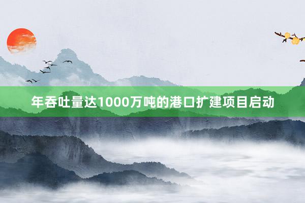 年吞吐量达1000万吨的港口扩建项目启动