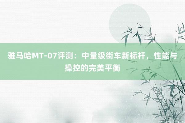 雅马哈MT-07评测：中量级街车新标杆，性能与操控的完美平衡