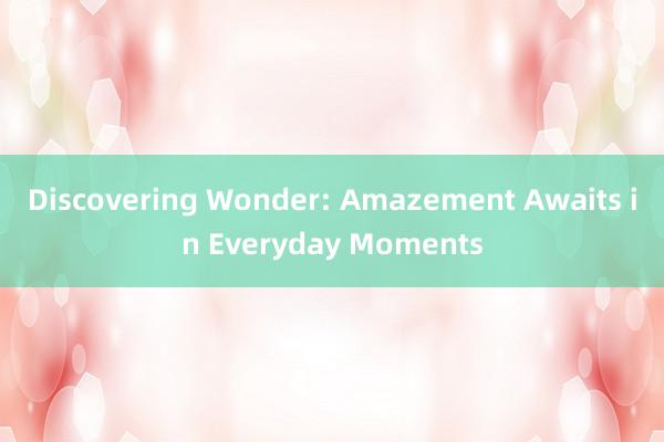 Discovering Wonder: Amazement Awaits in Everyday Moments