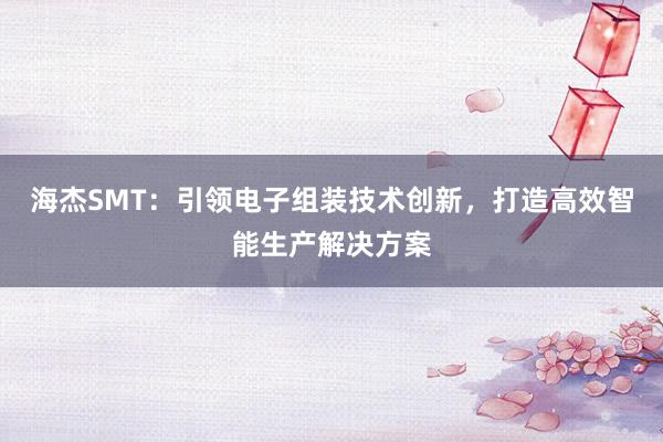 海杰SMT：引领电子组装技术创新，打造高效智能生产解决方案