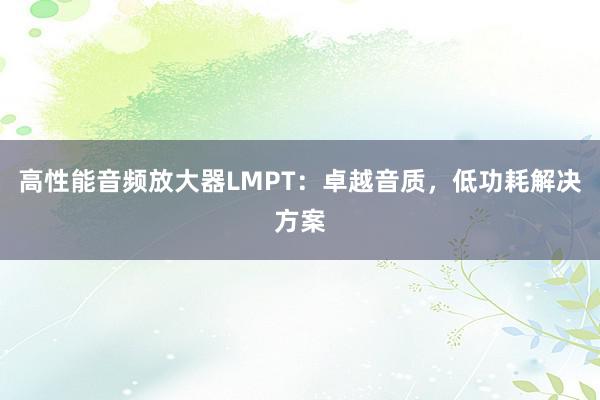 高性能音频放大器LMPT：卓越音质，低功耗解决方案