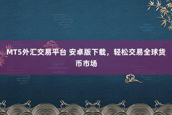 MT5外汇交易平台 安卓版下载，轻松交易全球货币市场