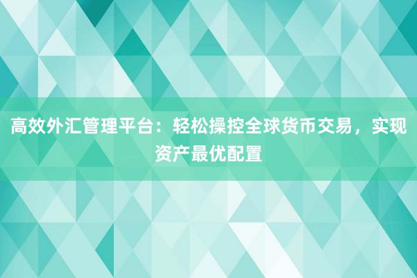 高效外汇管理平台：轻松操控全球货币交易，实现资产最优配置