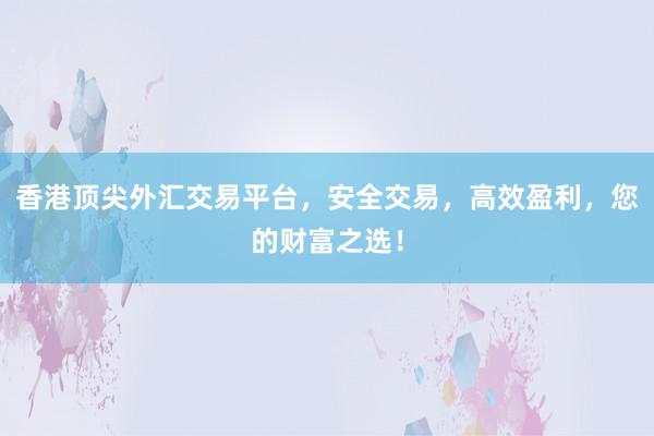 香港顶尖外汇交易平台，安全交易，高效盈利，您的财富之选！