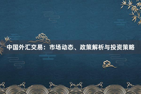 中国外汇交易：市场动态、政策解析与投资策略