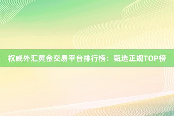 权威外汇黄金交易平台排行榜：甄选正规TOP榜