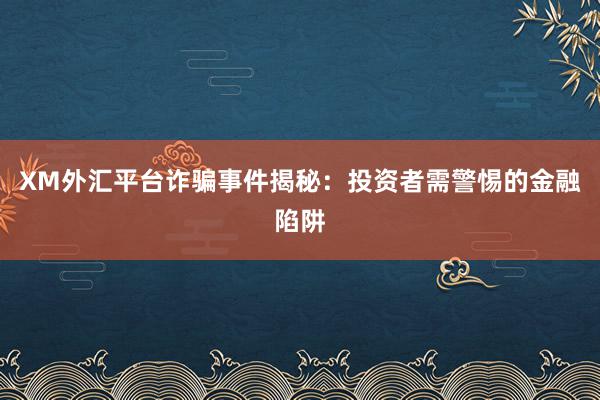 XM外汇平台诈骗事件揭秘：投资者需警惕的金融陷阱