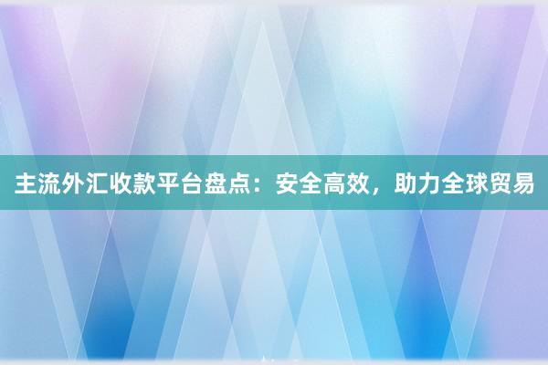 主流外汇收款平台盘点：安全高效，助力全球贸易