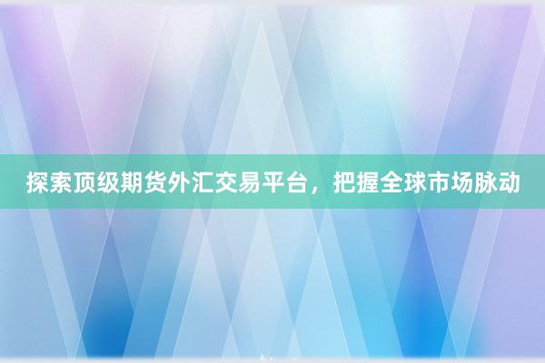 探索顶级期货外汇交易平台，把握全球市场脉动