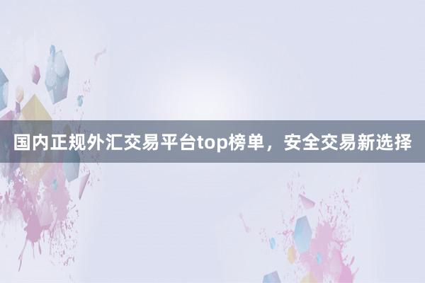 国内正规外汇交易平台top榜单，安全交易新选择