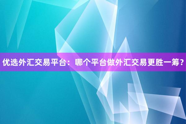 优选外汇交易平台：哪个平台做外汇交易更胜一筹？