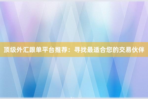 顶级外汇跟单平台推荐：寻找最适合您的交易伙伴