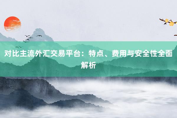 对比主流外汇交易平台：特点、费用与安全性全面解析