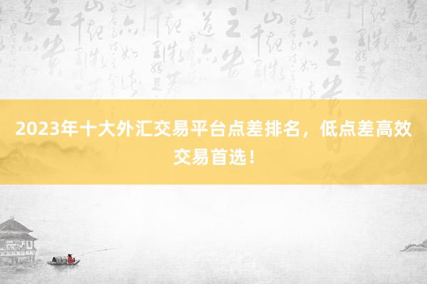 2023年十大外汇交易平台点差排名，低点差高效交易首选！