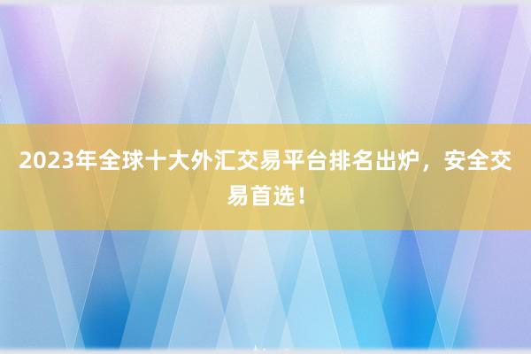 2023年全球十大外汇交易平台排名出炉，安全交易首选！