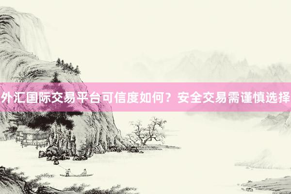 外汇国际交易平台可信度如何？安全交易需谨慎选择