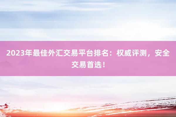 2023年最佳外汇交易平台排名：权威评测，安全交易首选！