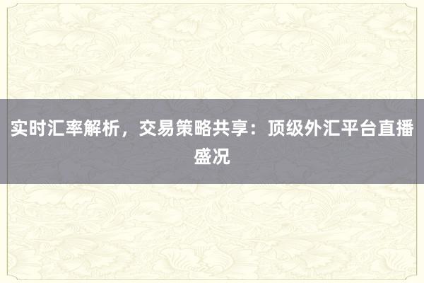 实时汇率解析，交易策略共享：顶级外汇平台直播盛况